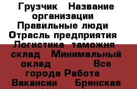 Грузчик › Название организации ­ Правильные люди › Отрасль предприятия ­ Логистика, таможня, склад › Минимальный оклад ­ 20 000 - Все города Работа » Вакансии   . Брянская обл.,Новозыбков г.